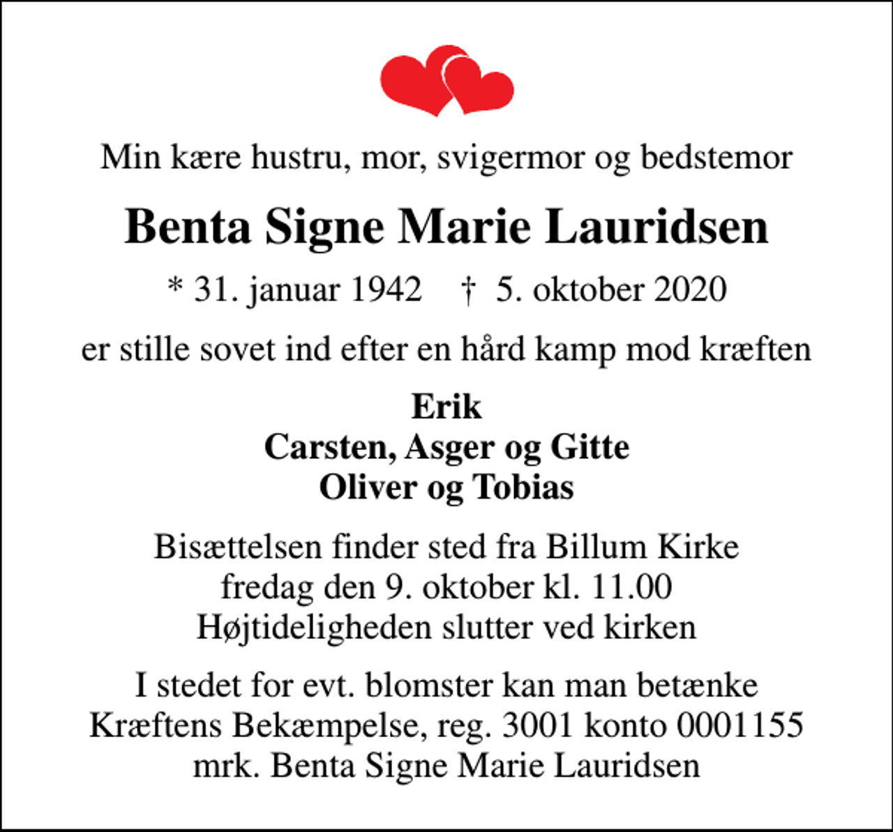 <p>Min kære hustru, mor, svigermor og bedstemor<br />Benta Signe Marie Lauridsen<br />* 31. januar 1942 ✝ 5. oktober 2020<br />er stille sovet ind efter en hård kamp mod kræften<br />Erik Carsten, Asger og Gitte Oliver og Tobias<br />Bisættelsen finder sted fra Billum Kirke fredag den 9. oktober kl. 11.00 Højtideligheden slutter ved kirken<br />I stedet for evt. blomster kan man betænke<br />Kræftens Bekæmpelse reg.3001konto0001155mrk. Benta Signe Marie<br />Lauridsen</p>