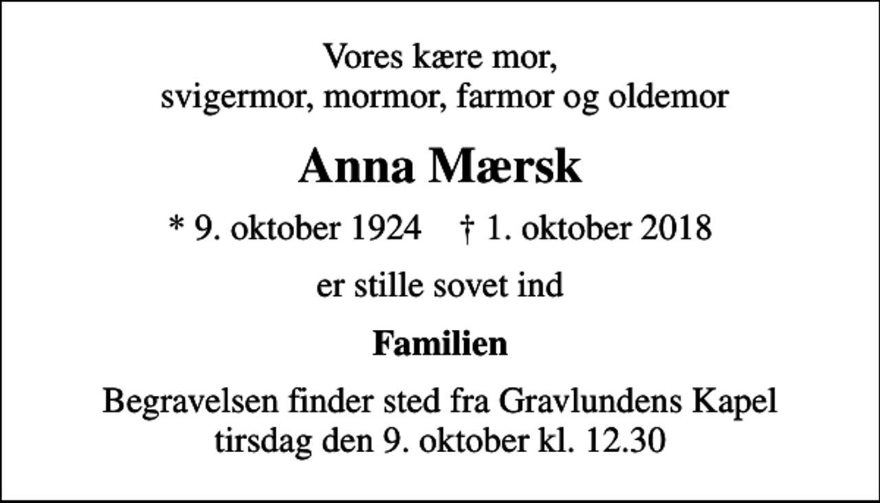 <p>Vores kære mor, svigermor, mormor, farmor og oldemor<br />Anna Mærsk<br />* 9. oktober 1924 ✝ 1. oktober 2018<br />er stille sovet ind<br />Familien<br />Begravelsen finder sted fra Gravlundens Kapel tirsdag den 9. oktober kl. 12.30</p>