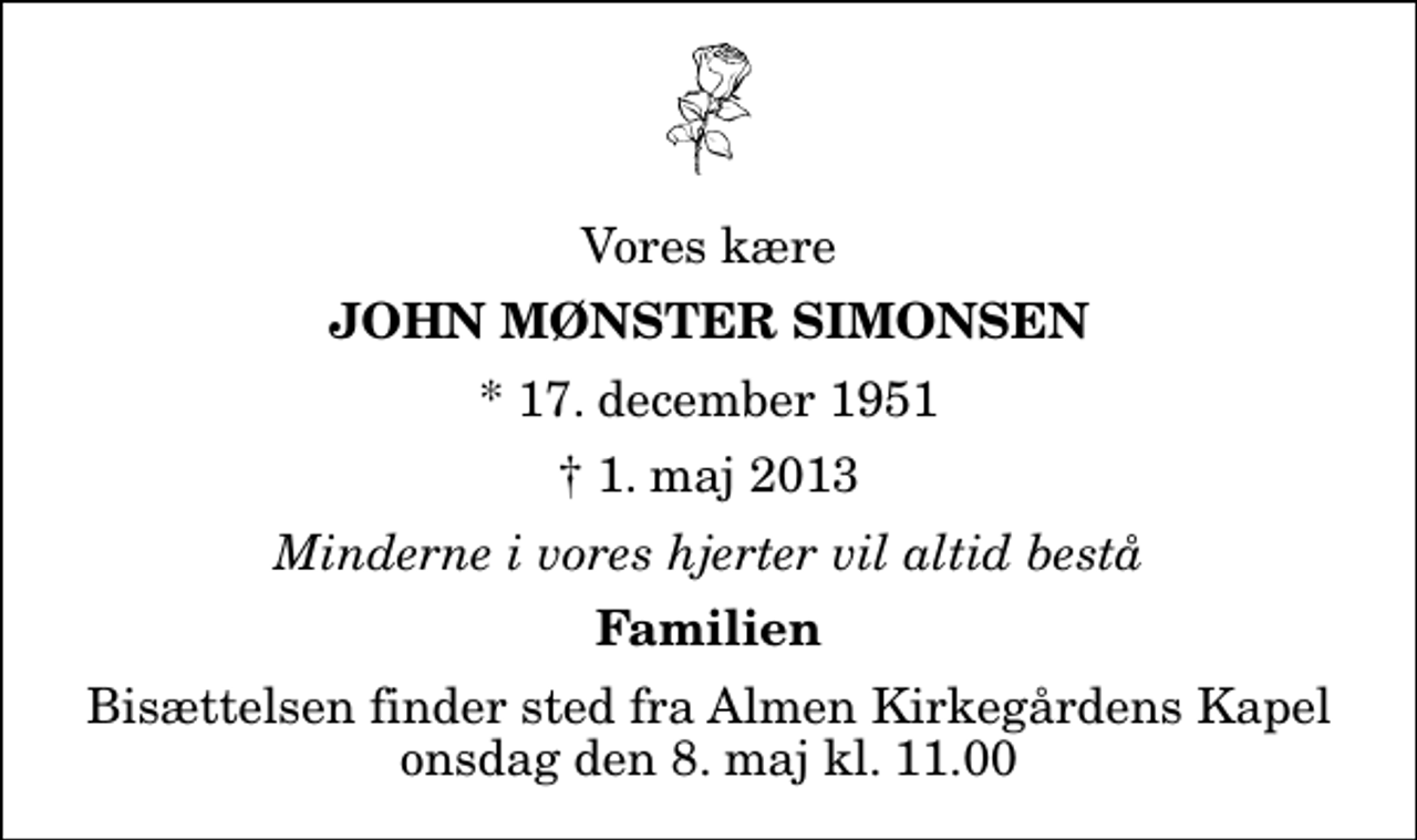 <p>Vores kære<br />John Mønster Simonsen<br />* 17. december 1951<br />✝ 1. maj 2013<br />Minderne i vores hjerter vil altid bestå<br />Familien<br />Bisættelsen finder sted fra Almen Kirkegårdens Kapel onsdag den 8. maj kl. 11.00</p>