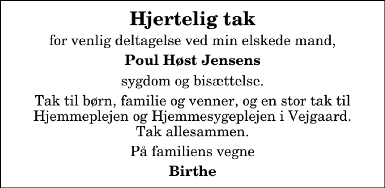 <p>Hjertelig tak<br />for venlig deltagelse ved min elskede mand,<br />Poul Høst Jensens<br />sygdom og bisættelse.<br />Tak til børn, familie og venner, og en stor tak til Hjemmeplejen og Hjemmesygeplejen i Vejgaard. Tak allesammen.<br />På familiens vegne<br />Birthe</p>