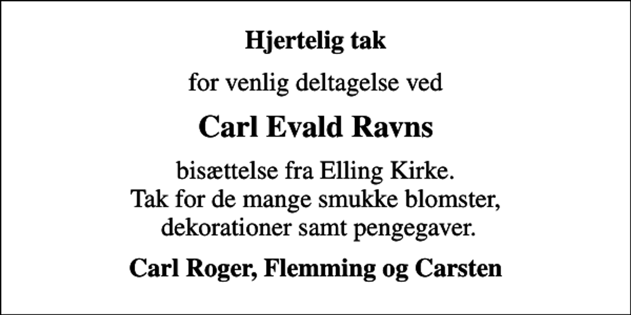 <p>Hjertelig tak<br />for venlig deltagelse ved<br />Carl Evald Ravns<br />bisættelse fra Elling Kirke. Tak for de mange smukke blomster, dekorationer samt pengegaver.<br />Carl Roger, Flemming og Carsten</p>