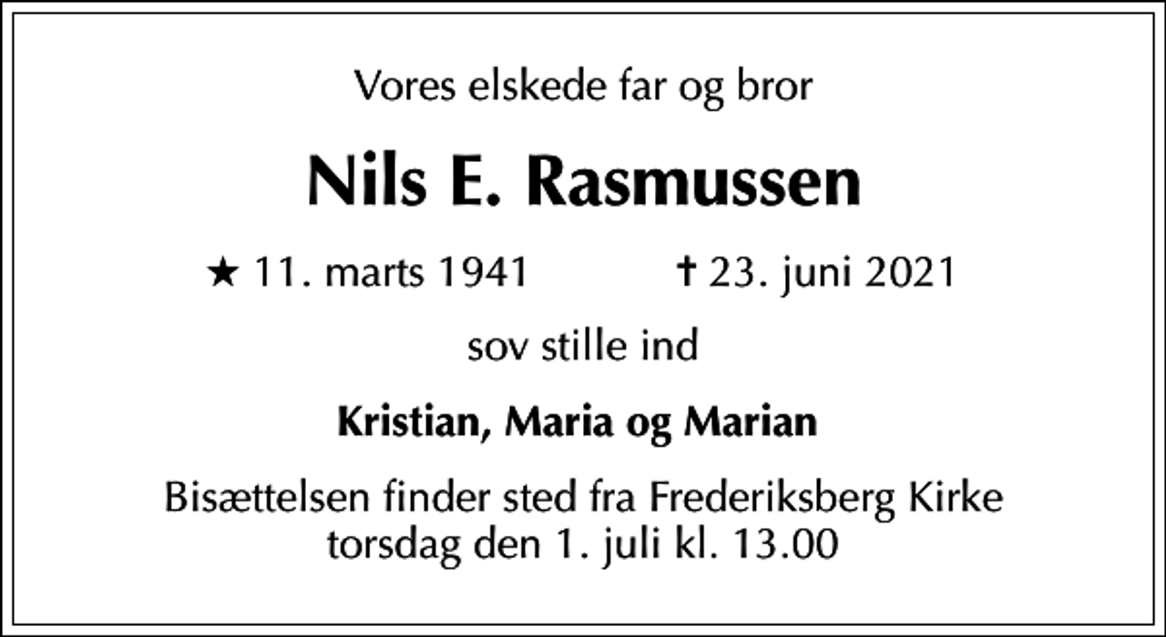 <p>Vores elskede far og bror<br />Nils E. Rasmussen<br />* 11. marts 1941 ✝ 23. juni 2021<br />sov stille ind<br />Kristian, Maria og Marian<br />Bisættelsen finder sted fra Frederiksberg Kirke torsdag den 1. juli kl. 13.00</p>