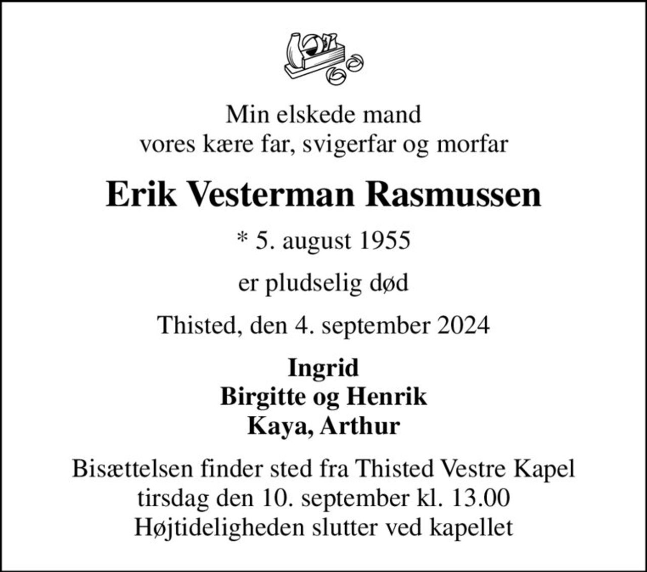 Min elskede mand vores kære far, svigerfar og morfar
Erik Vesterman Rasmussen
* 5. august 1955
er pludselig død
Thisted, den 4. september 2024
Ingrid Birgitte og Henrik Kaya, Arthur
Bisættelsen finder sted fra Thisted Vestre Kapel  tirsdag den 10. september kl. 13.00  Højtideligheden slutter ved kapellet