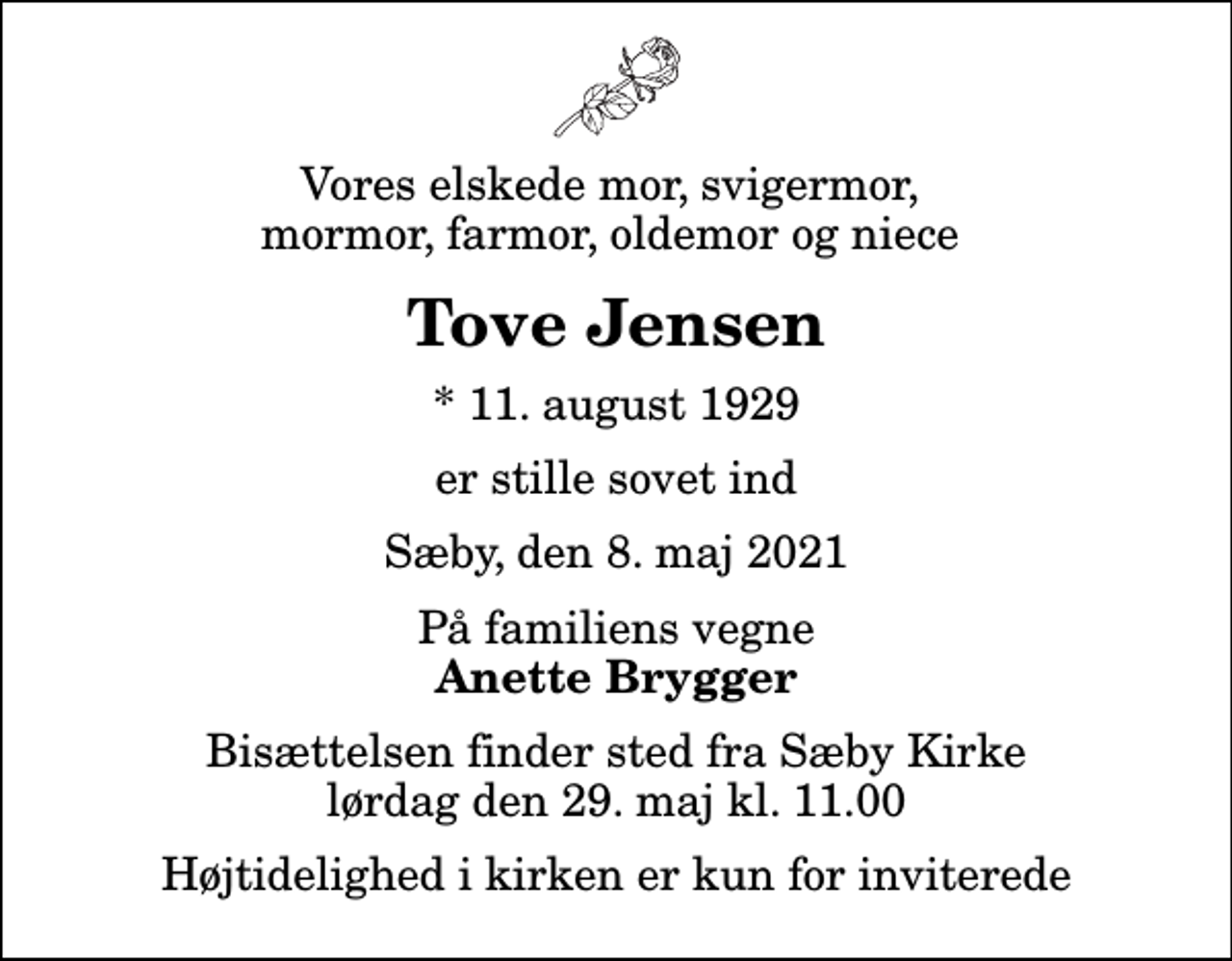 <p>Vores elskede mor, svigermor, mormor, farmor, oldemor og niece<br />Tove Jensen<br />* 11. august 1929<br />er stille sovet ind<br />Sæby, den 8. maj 2021<br />På familiens vegne<br />Anette Brygger<br />Bisættelsen finder sted fra Sæby Kirke lørdag den 29. maj kl. 11.00<br />Højtidelighed i kirken er kun for inviterede</p>