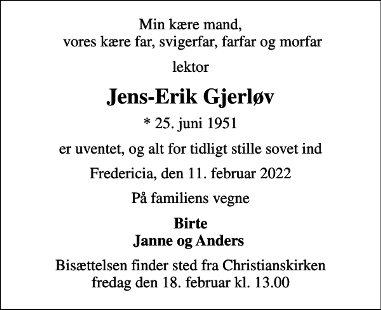 <p>Min kære mand, vores kære far, svigerfar, farfar og morfar<br />lektor<br />Jens-Erik Gjerløv<br />* 25. juni 1951<br />er uventet, og alt for tidligt stille sovet ind<br />Fredericia, den 11. februar 2022<br />På familiens vegne<br />Birte Janne og Anders<br />Bisættelsen finder sted fra Christianskirken fredag den 18. februar kl. 13.00</p>
