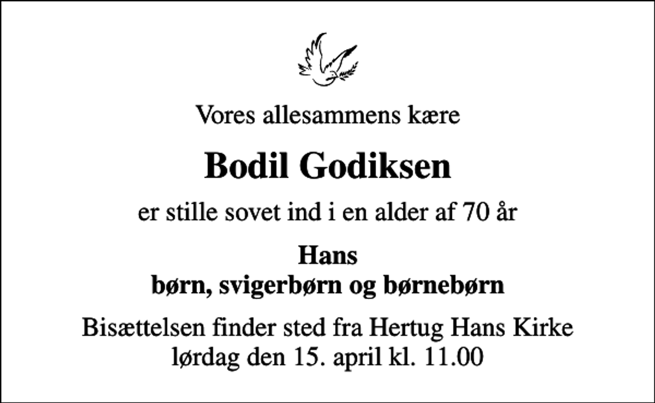<p>Vores allesammens kære<br />Bodil Godiksen<br />er stille sovet ind i en alder af 70 år<br />Hans børn, svigerbørn og børnebørn<br />Bisættelsen finder sted fra Hertug Hans Kirke lørdag den 15. april kl. 11.00</p>