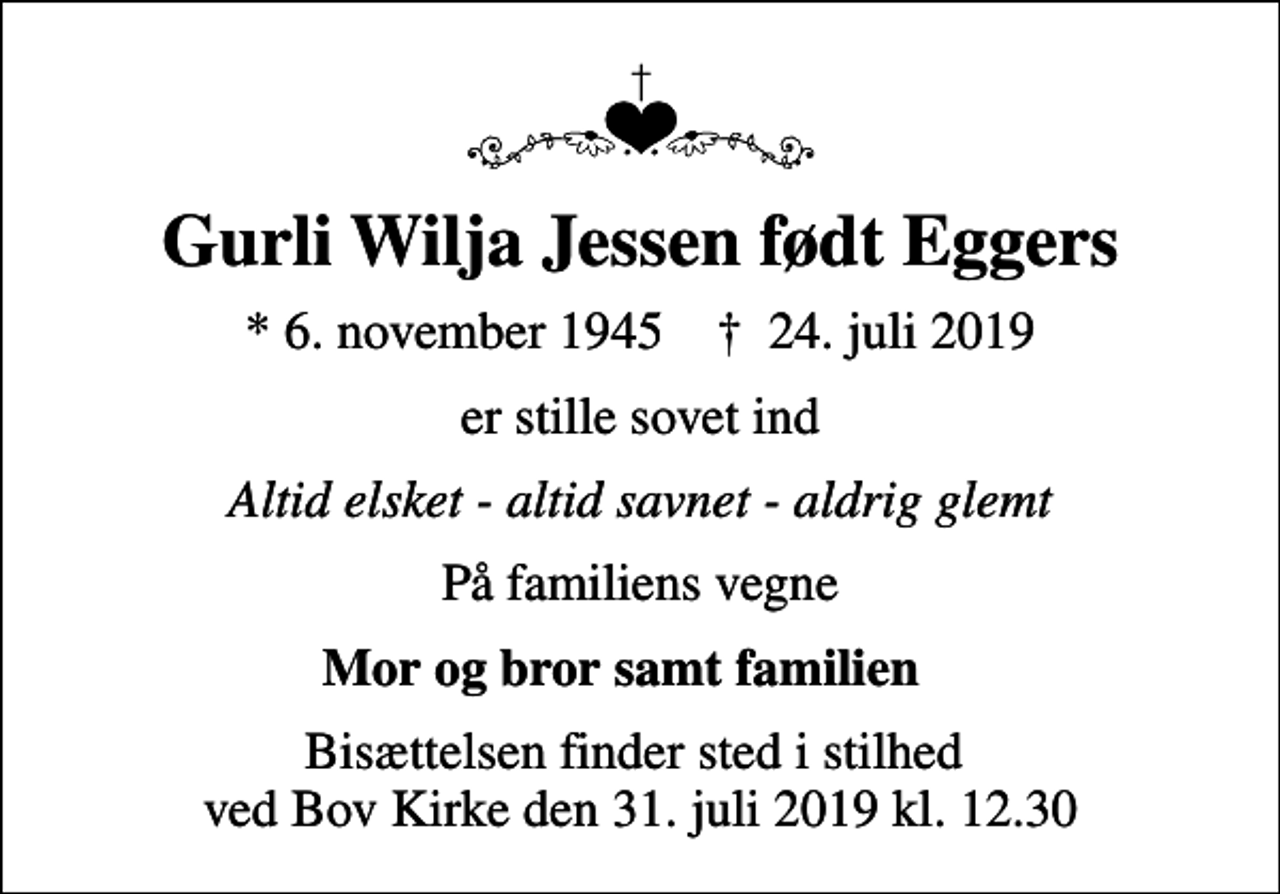<p>Gurli Wilja Jessen født Eggers<br />* 6. november 1945 ✝ 24. juli 2019<br />er stille sovet ind<br />Altid elsket - altid savnet - aldrig glemt<br />På familiens vegne<br />Mor og bror samt familien ❤️<br />Bisættelsen finder sted i stilhed ved Bov Kirke den 31. juli 2019 kl. 12.30</p>