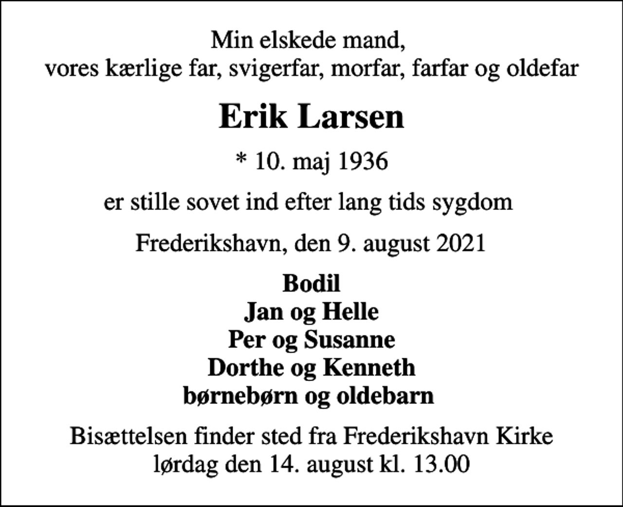 <p>Min elskede mand, vores kærlige far, svigerfar, morfar, farfar og oldefar<br />Erik Larsen<br />* 10. maj 1936<br />er stille sovet ind efter lang tids sygdom<br />Frederikshavn, den 9. august 2021<br />Bodil Jan og Helle Per og Susanne Dorthe og Kenneth børnebørn og oldebarn<br />Bisættelsen finder sted fra Frederikshavn Kirke lørdag den 14. august kl. 13.00</p>