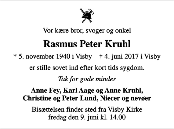 <p>Vor kære bror, svoger og onkel<br />Rasmus Peter Kruhl<br />* 5. november 1940 i Visby ✝ 4. juni 2017 i Visby<br />er stille sovet ind efter kort tids sygdom.<br />Tak for gode minder<br />Anne Fey, Karl Aage og Anne Kruhl, Christine og Peter Lund, Niecer og nevøer<br />Bisættelsen finder sted fra Visby Kirke fredag den 9. juni kl. 14.00</p>