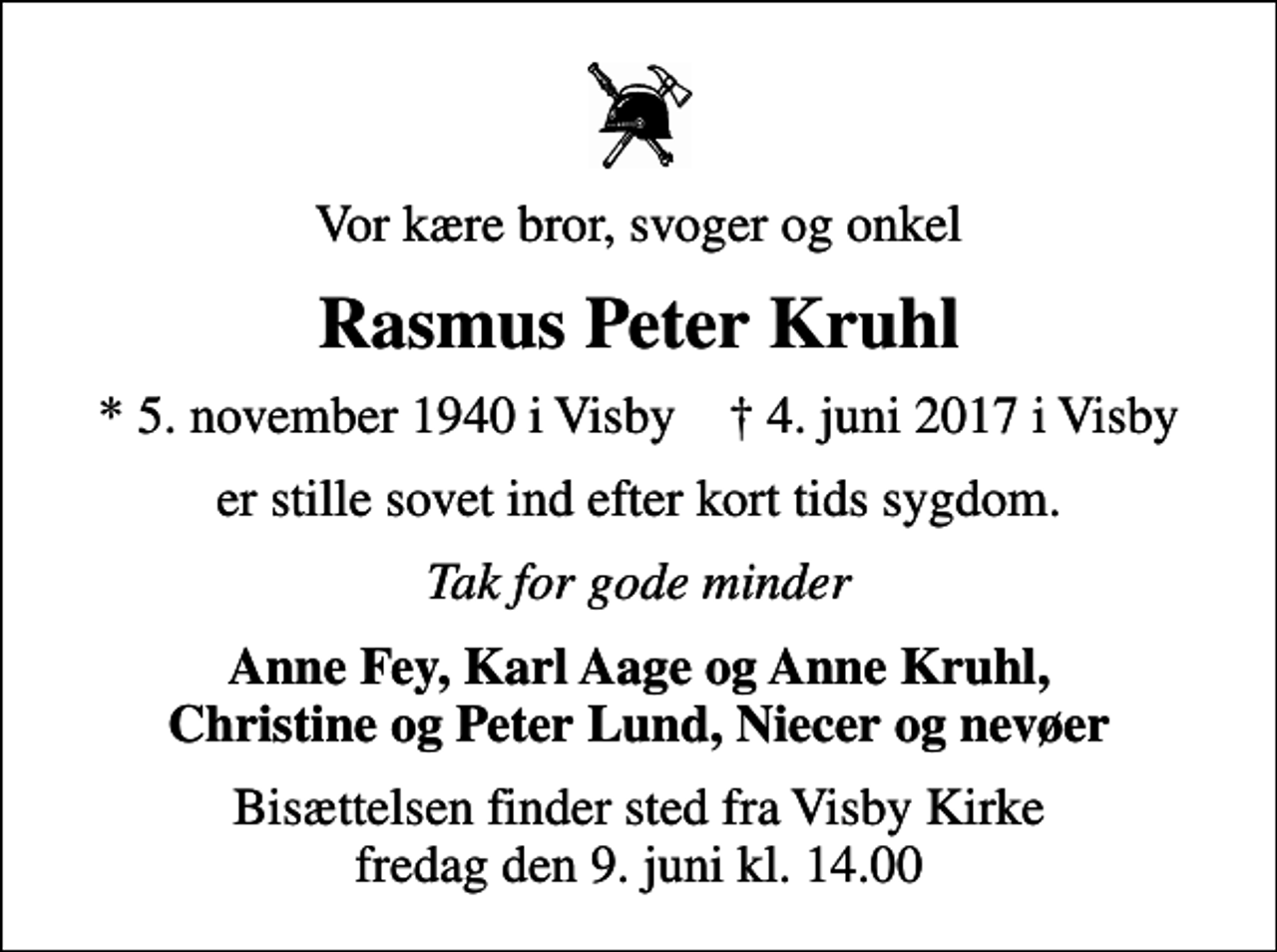 <p>Vor kære bror, svoger og onkel<br />Rasmus Peter Kruhl<br />* 5. november 1940 i Visby ✝ 4. juni 2017 i Visby<br />er stille sovet ind efter kort tids sygdom.<br />Tak for gode minder<br />Anne Fey, Karl Aage og Anne Kruhl, Christine og Peter Lund, Niecer og nevøer<br />Bisættelsen finder sted fra Visby Kirke fredag den 9. juni kl. 14.00</p>