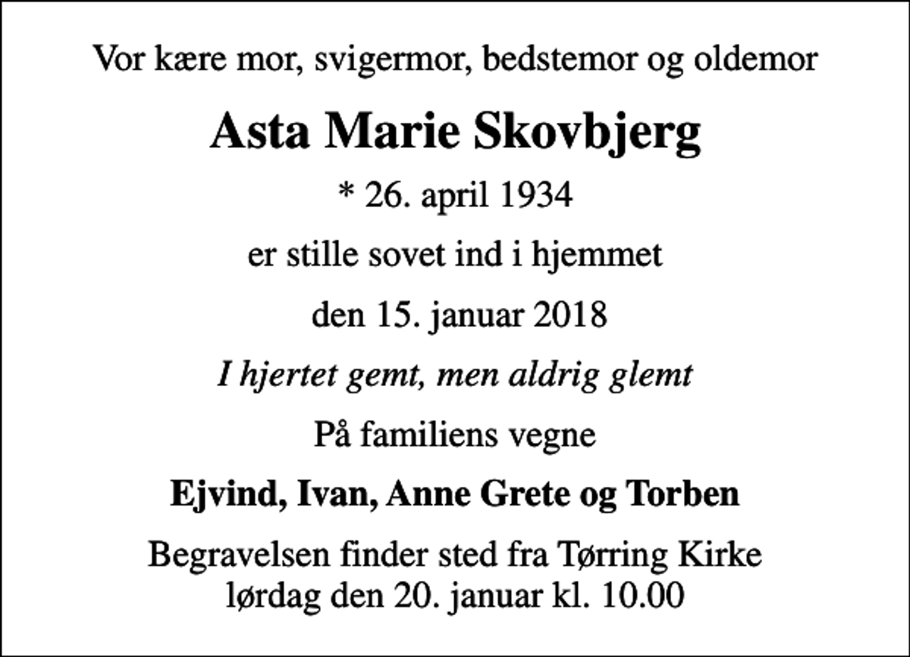 <p>Vor kære mor, svigermor, bedstemor og oldemor<br />Asta Marie Skovbjerg<br />* 26. april 1934<br />er stille sovet ind i hjemmet<br />den 15. januar 2018<br />I hjertet gemt, men aldrig glemt<br />På familiens vegne<br />Ejvind, Ivan, Anne Grete og Torben<br />Begravelsen finder sted fra Tørring Kirke lørdag den 20. januar kl. 10.00</p>