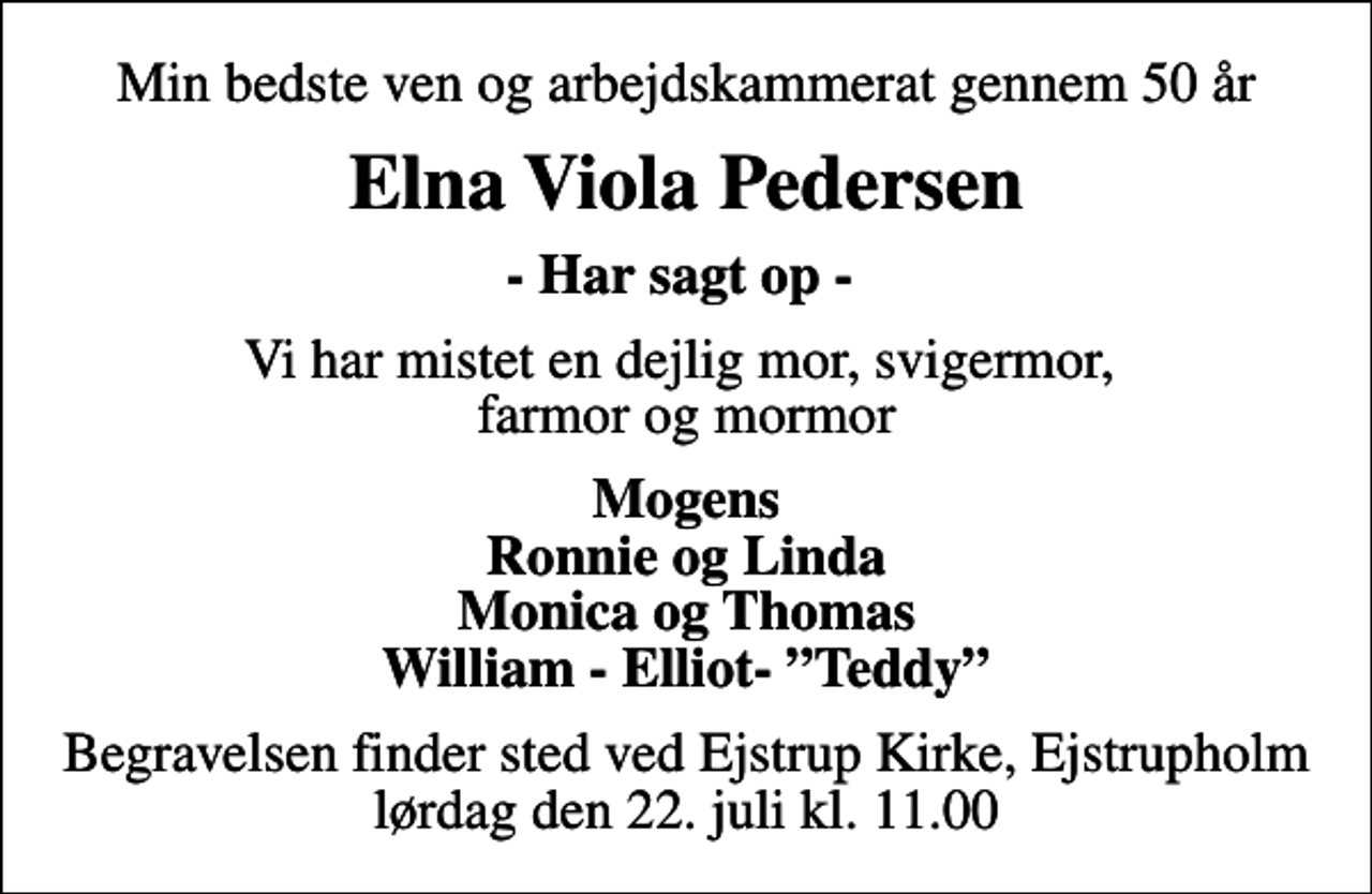 <p>Min bedste ven og arbejdskammerat gennem 50 år<br />Elna Viola Pedersen<br />- Har sagt op -<br />Vi har mistet en dejlig mor, svigermor, farmor og mormor<br />Mogens Ronnie og Linda Monica og Thomas William - Elliot- Teddy<br />Begravelsen finder sted ved Ejstrup Kirke, Ejstrupholm lørdag den 22. juli kl. 11.00</p>