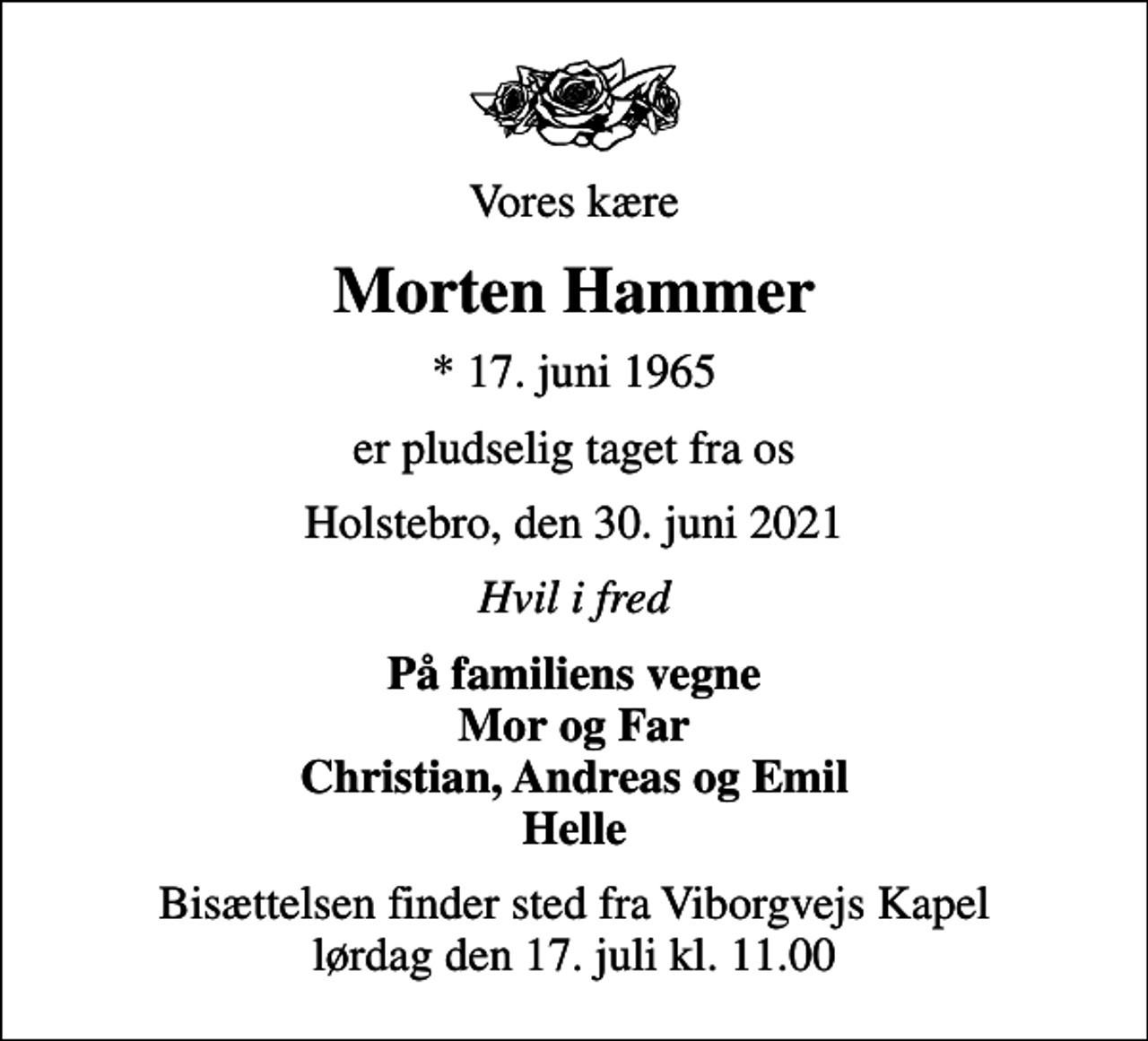 <p>Vores kære<br />Morten Hammer<br />* 17. juni 1965<br />er pludselig taget fra os<br />Holstebro, den 30. juni 2021<br />Hvil i fred<br />På familiens vegne Mor og Far Christian, Andreas og Emil Helle<br />Bisættelsen finder sted fra Viborgvejs Kapel lørdag den 17. juli kl. 11.00</p>