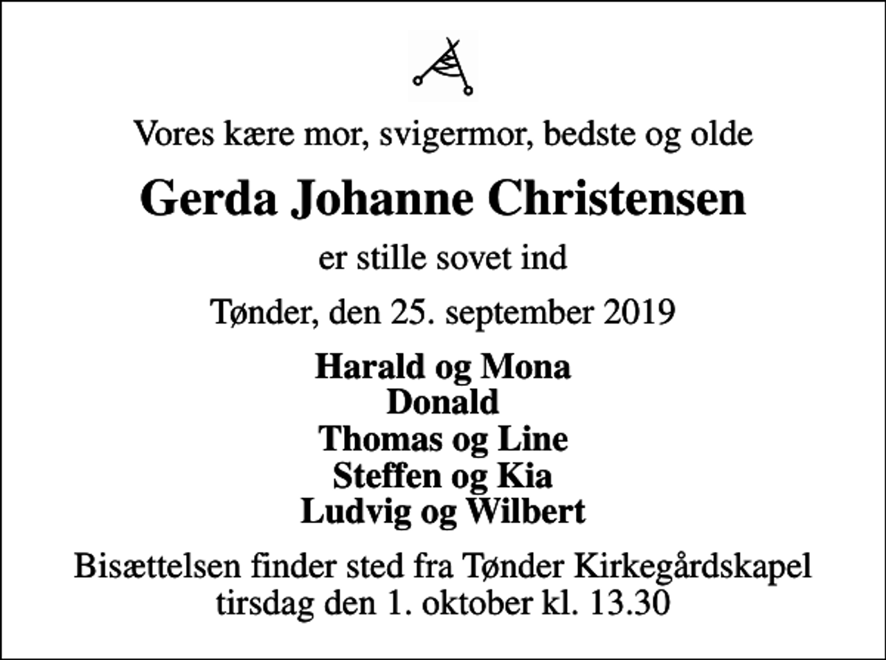 <p>Vores kære mor, svigermor, bedste og olde<br />Gerda Johanne Christensen<br />er stille sovet ind<br />Tønder, den 25. september 2019<br />Harald og Mona Donald Thomas og Line Steffen og Kia Ludvig og Wilbert<br />Bisættelsen finder sted fra Tønder Kirkegårdskapel tirsdag den 1. oktober kl. 13.30</p>