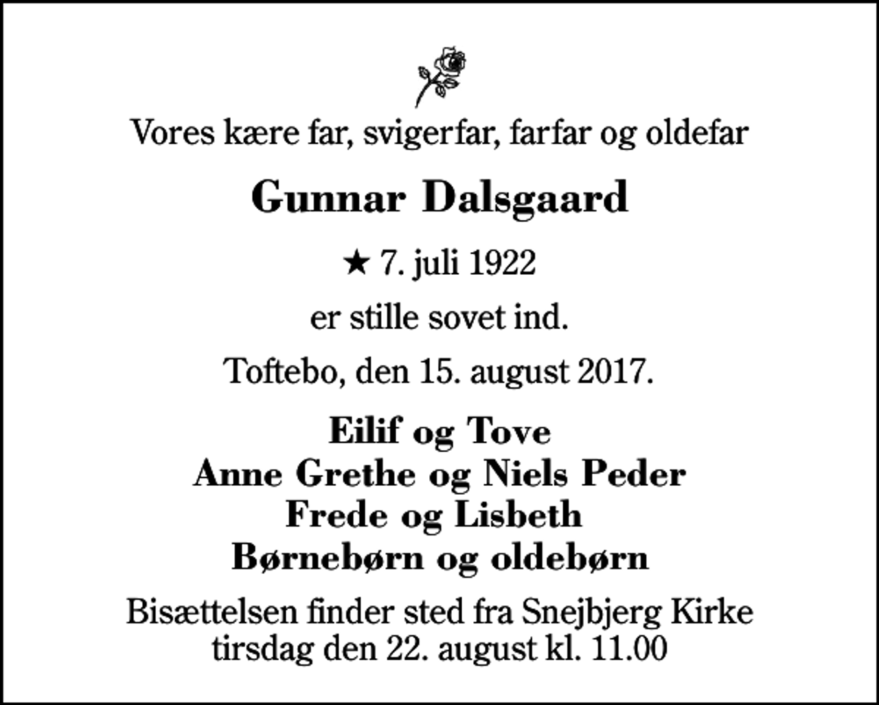 <p>Vores kære far, svigerfar, farfar og oldefar<br />Gunnar Dalsgaard<br />* 7. juli 1922<br />er stille sovet ind.<br />Toftebo, den 15. august 2017.<br />Eilif og Tove Anne Grethe og Niels Peder Frede og Lisbeth Børnebørn og oldebørn<br />Bisættelsen finder sted fra Snejbjerg Kirke tirsdag den 22. august kl. 11.00</p>