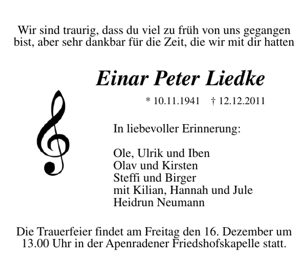 <p>Wir sind traurig, dass du viel zu früh von uns gegangen bist, aber sehr dankbar für die Zeit, die wir mit dir hatten<br />Einar Peter Liedke<br />* 10.11.1941 ✝ 12.12.2011<br />In liebevoller Erinnerung: Ole, Ulrik und Iben Olav und Kirsten Steffi und Birger mit Kilian, Hannah und Jule Heidrun Neumann<br />Die Trauerfeier findet am Freitag den 16 Dezember um 13.00 Uhr in der Apenradener Friedshofskapelle statt.</p>