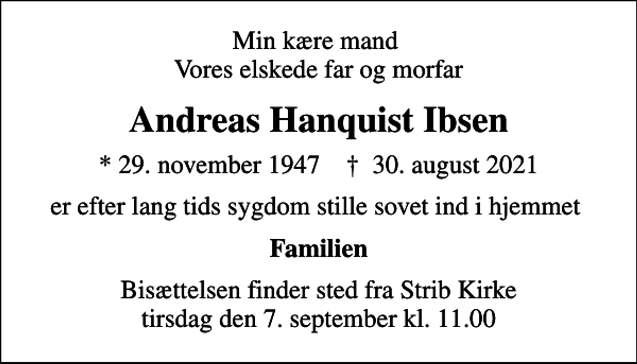 <p>Min kære mand Vores elskede far og morfar<br />Andreas Hanquist Ibsen<br />* 29. november 1947 ✝ 30. august 2021<br />er efter lang tids sygdom stille sovet ind i hjemmet<br />Familien<br />Bisættelsen finder sted fra Strib Kirke tirsdag den 7. september kl. 11.00</p>