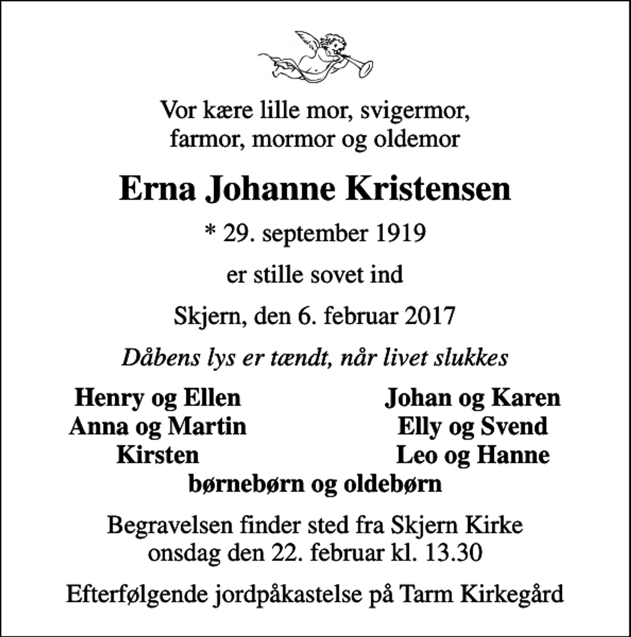 <p>Vor kære lille mor, svigermor, farmor, mormor og oldemor<br />Erna Johanne Kristensen<br />* 29. september 1919<br />er stille sovet ind<br />Skjern, den 6. februar 2017<br />Dåbens lys er tændt, når livet slukkes<br />Henry og Ellen<br />Johan og Karen<br />Anna og Martin<br />Elly og Svend<br />Kirsten<br />Leo og Hanne<br />Begravelsen finder sted fra Skjern Kirke onsdag den 22. februar kl. 13.30<br />Efterfølgende jordpåkastelse på Tarm Kirkegård</p>