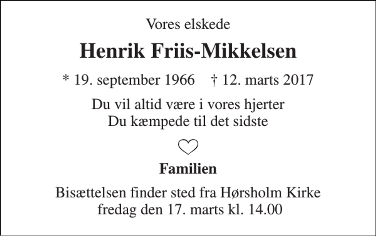 <p>Vores elskede<br />Henrik Friis-Mikkelsen<br />* 19. september 1966 † 12. marts 2017<br />Du vil altid være i vores hjerter Du kæmpede til det sidste<br />Familien<br />Bisættelsen finder sted fra Hørsholm Kirke fredag den 17. marts kl. 14.00</p>