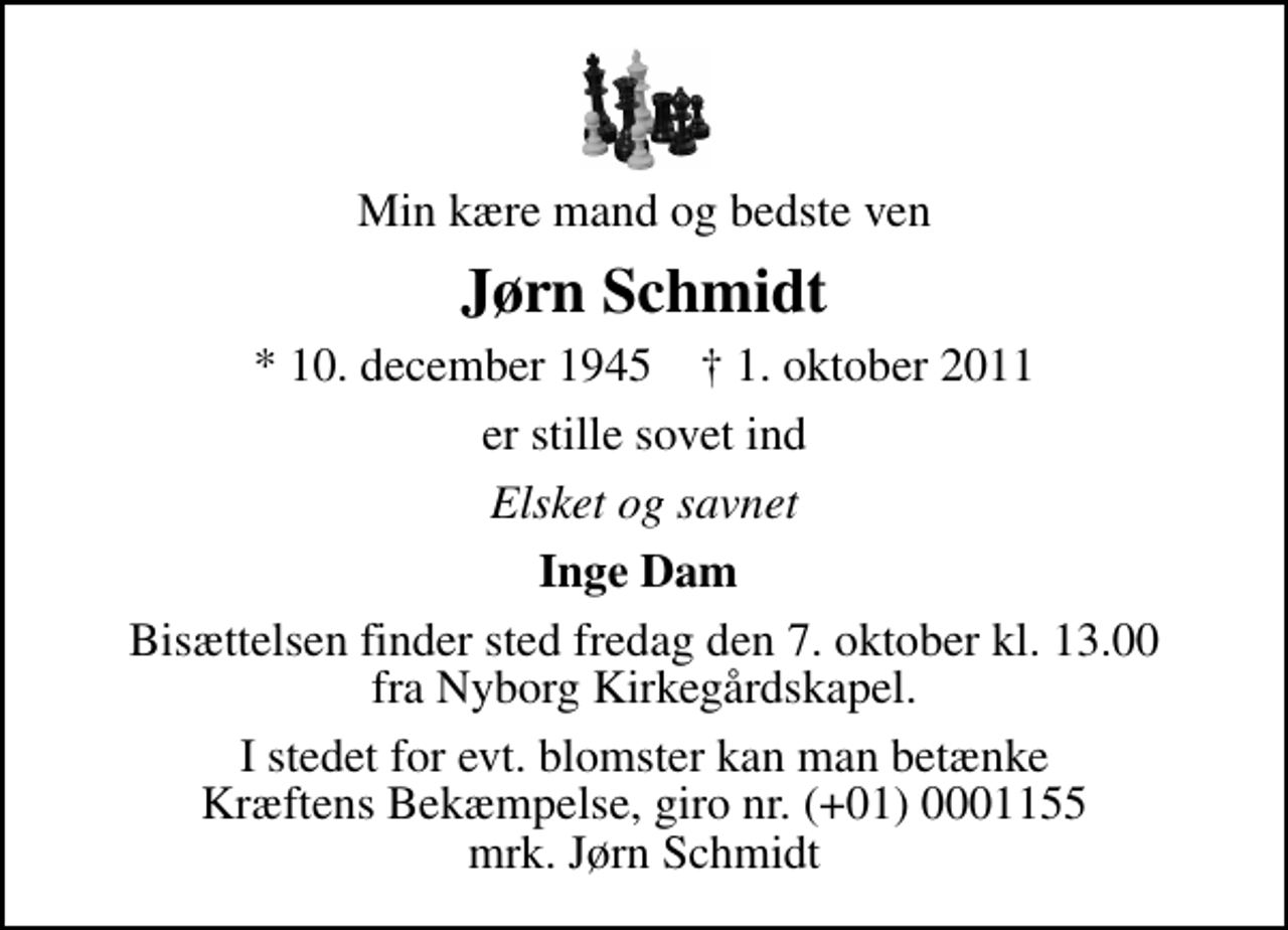 <p>Min kære mand og bedste ven<br />Jørn Schmidt<br />* 10. december 1945 ✝ 1. oktober 2011<br />er stille sovet ind<br />Elsket og savnet<br />Inge Dam<br />Bisættelsen finder sted fredag den 7. oktober kl. 13.00 fra Nyborg Kirkegårdskapel.<br />I stedet for evt. blomster kan man betænke<br />Kræftens Bekæmpelse reg.4183konto0001155mrk. Jørn<br />Schmidt</p>
