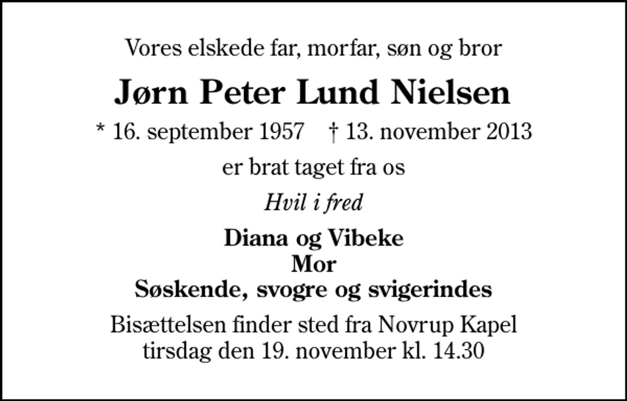 <p>Vores elskede far, morfar, søn og bror<br />Jørn Peter Lund Nielsen<br />* 16. september 1957 ✝ 13. november 2013<br />er brat taget fra os<br />Hvil i fred<br />Diana og Vibeke Mor Søskende, svogre og svigerindes<br />Bisættelsen finder sted fra Novrup Kapel tirsdag den 19. november kl. 14.30</p>