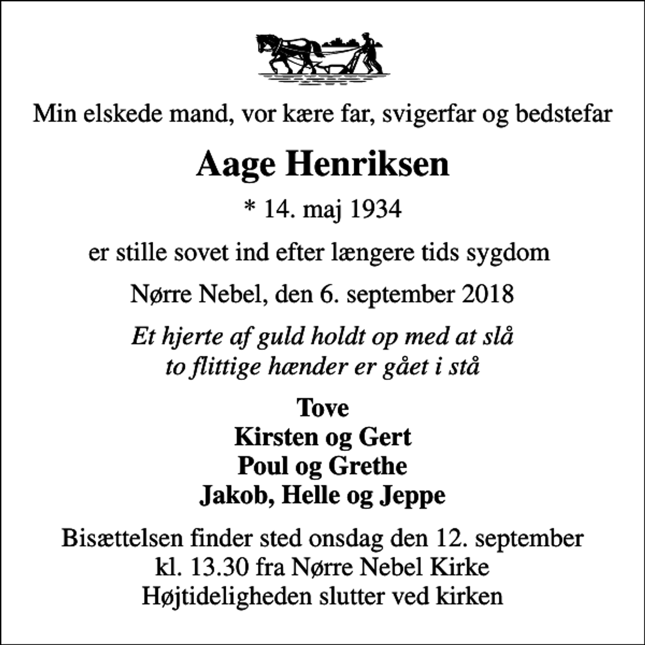 <p>Min elskede mand, vor kære far, svigerfar og bedstefar<br />Aage Henriksen<br />* 14. maj 1934<br />er stille sovet ind efter længere tids sygdom<br />Nørre Nebel, den 6. september 2018<br />Et hjerte af guld holdt op med at slå to flittige hænder er gået i stå<br />Tove Kirsten og Gert Poul og Grethe Jakob, Helle og Jeppe<br />Bisættelsen finder sted onsdag den 12. september kl. 13.30 fra Nørre Nebel Kirke Højtideligheden slutter ved kirken</p>