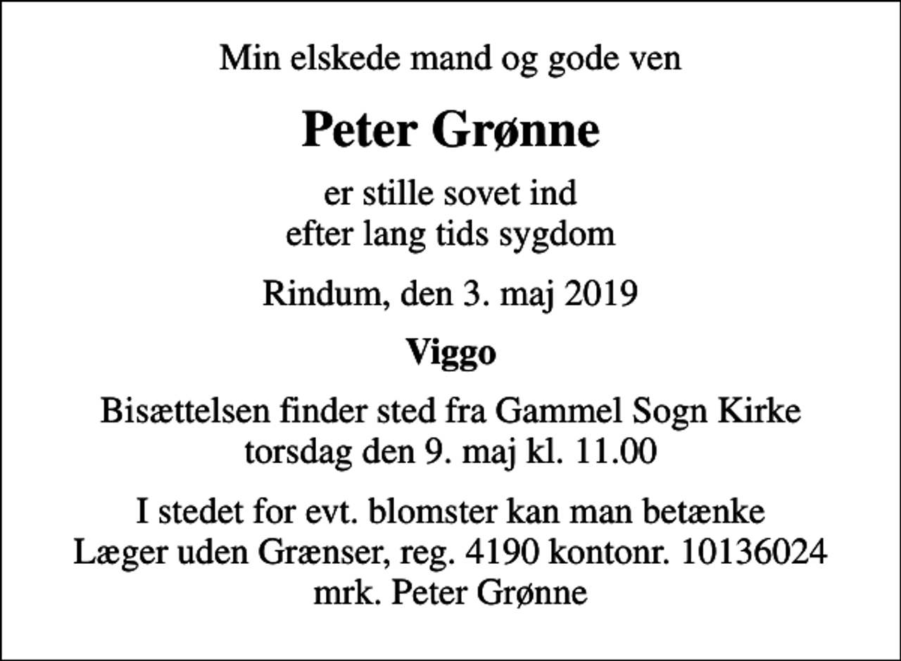<p>Min elskede mand og gode ven<br />Peter Grønne<br />er stille sovet ind efter lang tids sygdom<br />Rindum, den 3. maj 2019<br />Viggo<br />Bisættelsen finder sted fra Gammel Sogn Kirke torsdag den 9. maj kl. 11.00<br />I stedet for evt. blomster kan man betænke<br />Læger uden Grænser reg.4190kontonr.10136024mrk. Peter<br />Grønne</p>