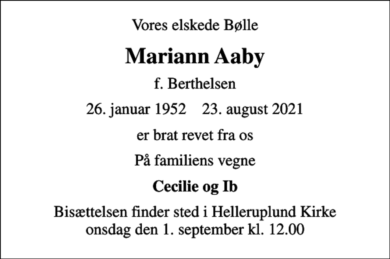 <p>Vores elskede Bølle<br />Mariann Aaby<br />f. Berthelsen<br />26. januar 1952 23. august 2021<br />er brat revet fra os<br />På familiens vegne<br />Cecilie og Ib<br />Bisættelsen finder sted i Helleruplund Kirke onsdag den 1. september kl. 12.00</p>