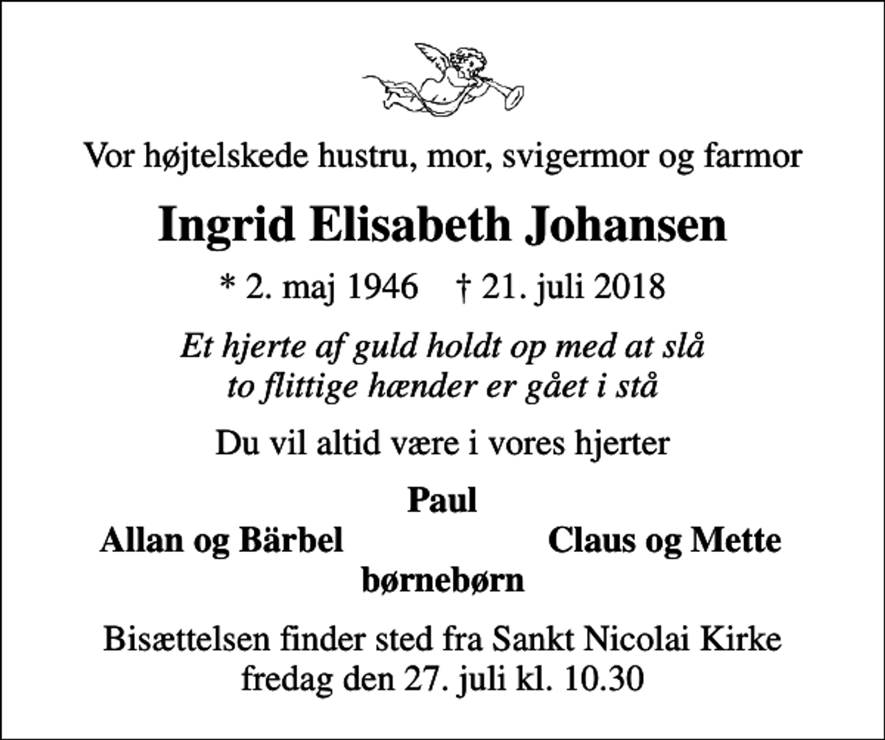 <p>Vor højtelskede hustru, mor, svigermor og farmor<br />Ingrid Elisabeth Johansen<br />* 2. maj 1946 ✝ 21. juli 2018<br />Et hjerte af guld holdt op med at slå to flittige hænder er gået i stå<br />Du vil altid være i vores hjerter<br />Paul<br />Allan og Bärbel<br />Claus og Mette<br />Bisættelsen finder sted fra Sankt Nicolai Kirke fredag den 27. juli kl. 10.30</p>