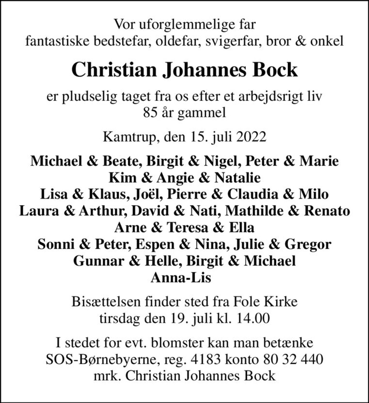 Vor uforglemmelige far fantastiske bedstefar, oldefar, svigerfar, bror & onkel
Christian Johannes Bock
er pludselig taget fra os efter et arbejdsrigt liv 85 år gammel
Kamtrup, den 15. juli 2022
Michael & Beate, Birgit & Nigel, Peter & Marie Kim & Angie & Natalie Lisa & Klaus, Joël, Pierre & Claudia & Milo Laura & Arthur, David & Nati, Mathilde & Renato Arne & Teresa & Ella Sonni & Peter, Espen & Nina, Julie & Gregor Gunnar & Helle, Birgit & Michael Anna-Lis  
Bisættelsen finder sted fra Fole Kirke  tirsdag den 19. juli kl. 14.00 
I stedet for evt. blomster kan man betænke
					SOS-Børnebyerne reg.4183konto8032440mrk. Christian Johannes
					Bock