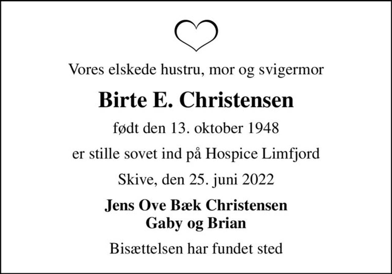 Vores elskede hustru, mor og svigermor
Birte E. Christensen
født den 13. oktober 1948
er stille sovet ind på Hospice Limfjord
Skive, den 25. juni 2022
Jens Ove Bæk Christensen Gaby og Brian
Bisættelsen har fundet sted