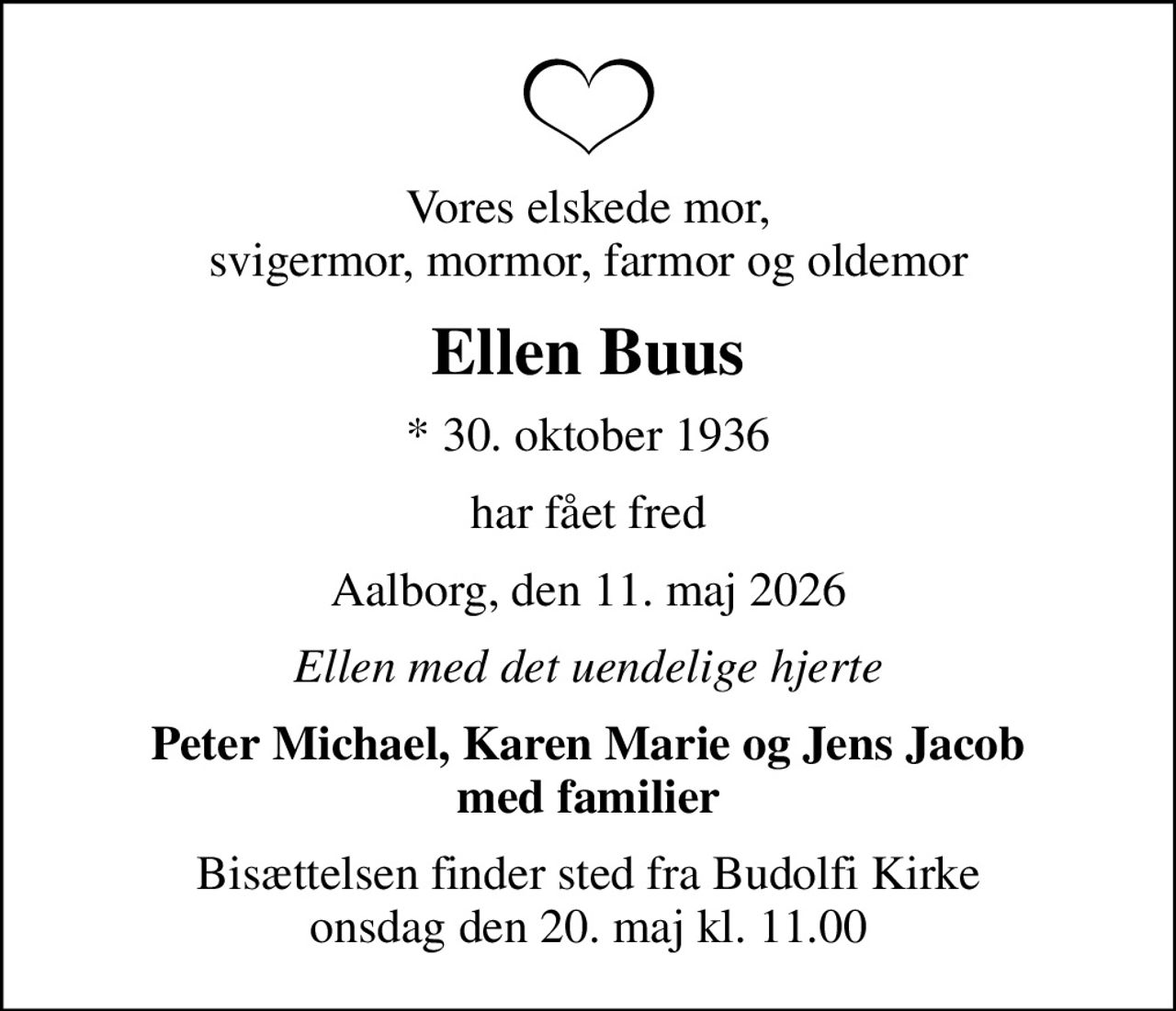 Vores elskede mor, svigermor, mormor, farmor og oldemor
Ellen Buus
* 30. oktober 1936
har fået fred
Aalborg, den 11. maj 2026
Ellen med det uendelige hjerte
Peter Michael, Karen Marie og Jens Jacob med familier
Bisættelsen finder sted fra Budolfi Kirke  onsdag den 20. maj kl. 11.00