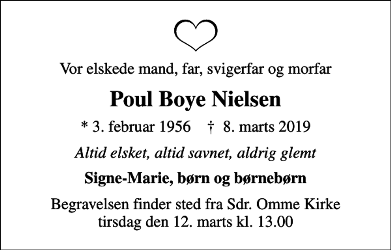 <p>Vor elskede mand, far, svigerfar og morfar<br />Poul Boye Nielsen<br />* 3. februar 1956 ✝ 8. marts 2019<br />Altid elsket, altid savnet, aldrig glemt<br />Signe-Marie, børn og børnebørn<br />Begravelsen finder sted fra Sdr. Omme Kirke tirsdag den 12. marts kl. 13.00</p>