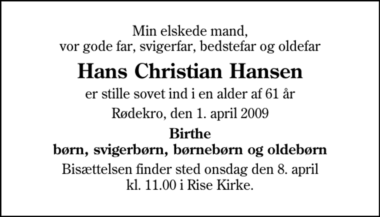 <p>Min elskede mand, vor gode far, svigerfar, bedstefar og oldefar<br />Hans Christian Hansen<br />er stille sovet ind i en alder af 61 år<br />Rødekro, den 1. april 2009<br />Birthe børn, svigerbørn, børnebørn og oldebørn<br />Bisættelsen finder sted onsdag den 11. april kl. 13.00 i Aabenraa Kirkegårdskapel</p>