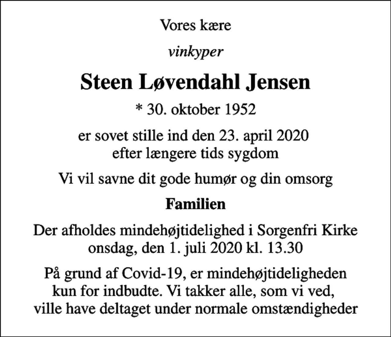 <p>Vores kære<br />vinkyper<br />Steen Løvendahl Jensen<br />* 30. oktober 1952<br />er sovet stille ind den 23. april 2020 efter længere tids sygdom<br />Vi vil savne dit gode humør og din omsorg<br />Familien<br />Der afholdes mindehøjtidelighed i Sorgenfri Kirke onsdag, den 1. juli 2020 kl. 13.30<br />På grund af Covid-19, er mindehøjtideligheden kun for indbudte. Vi takker alle, som vi ved, ville have deltaget under normale omstændigheder</p>