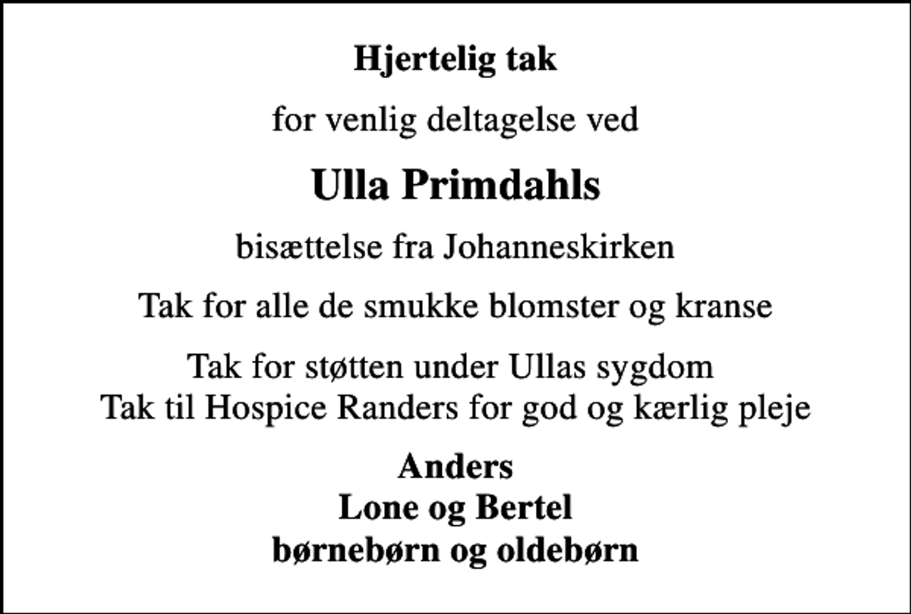 <p>Hjertelig tak<br />for venlig deltagelse ved<br />Ulla Primdahls<br />bisættelse fra Johanneskirken<br />Tak for alle de smukke blomster og kranse<br />Tak for støtten under Ullas sygdom Tak til Hospice Randers for god og kærlig pleje<br />Anders Lone og Bertel børnebørn og oldebørn</p>