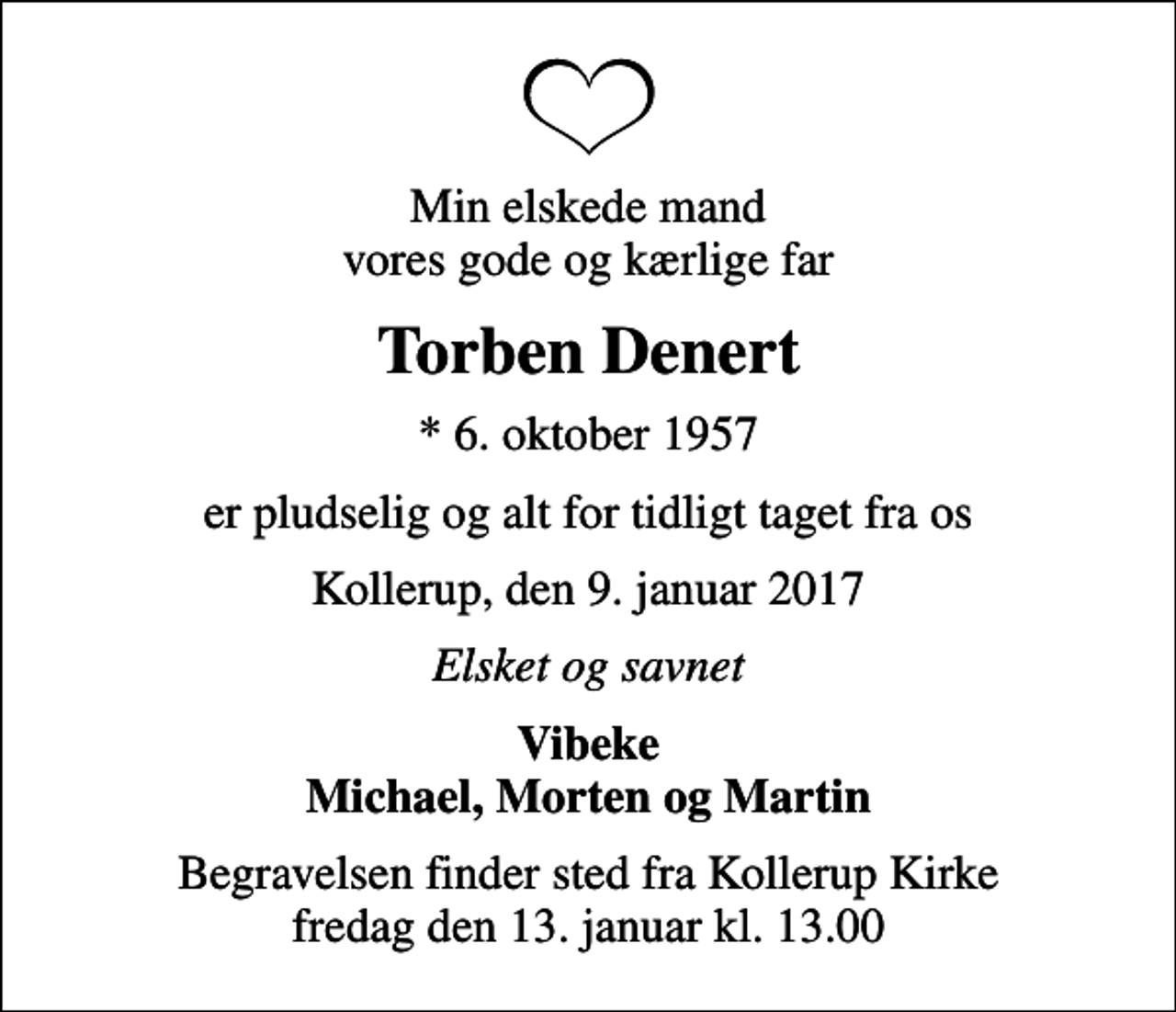 <p>Min elskede mand vores gode og kærlige far<br />Torben Denert<br />* 6. oktober 1957<br />er pludselig og alt for tidligt taget fra os<br />Kollerup, den 9. januar 2017<br />Elsket og savnet<br />Vibeke Michael, Morten og Martin<br />Begravelsen finder sted fra Kollerup Kirke fredag den 13. januar kl. 13.00</p>