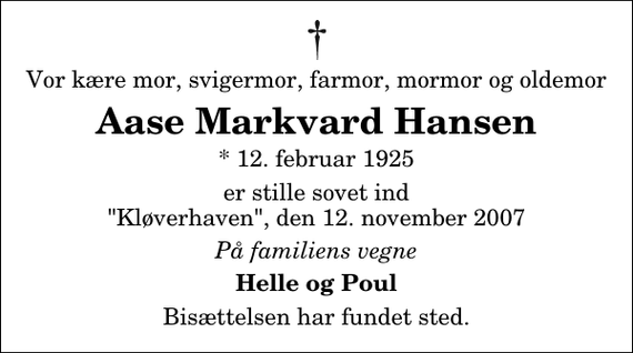 <p>Vor kære mor, svigermor, farmor, mormor og oldemor<br />Aase Markvard Hansen<br />* 12. februar 1925<br />er stille sovet ind &quot;Kløverhaven&quot;, den 12. november 2007<br />På familiens vegne<br />Helle og Poul<br />Bisættelsen har fundet sted.</p>