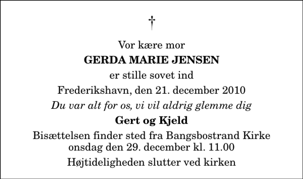 <p>Vor kære mor<br />Gerda Marie Jensen<br />er stille sovet ind<br />Frederikshavn, den 21. december 2010<br />Du var alt for os, vi vil aldrig glemme dig<br />Gert og Kjeld<br />Bisættelsen finder sted fra Bangsbostrand Kirke onsdag den 29. december kl. 11.00 Højtideligheden slutter ved kirken</p>