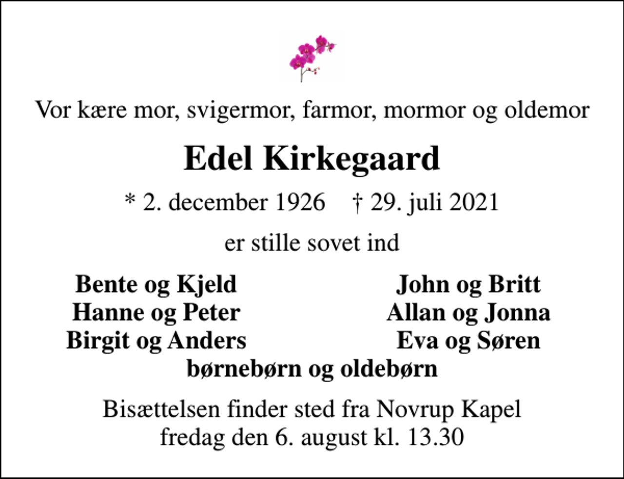 <p>Vor kære mor, svigermor, farmor, mormor og oldemor<br />Edel Kirkegaard<br />* 2. december 1926 ✝ 29. juli 2021<br />er stille sovet ind<br />Bente og Kjeld<br />John og Britt<br />Hanne og Peter<br />Allan og Jonna<br />Birgit og Anders<br />Eva og Søren<br />Bisættelsen finder sted fra Novrup Kapel fredag den 6. august kl. 13.30</p>