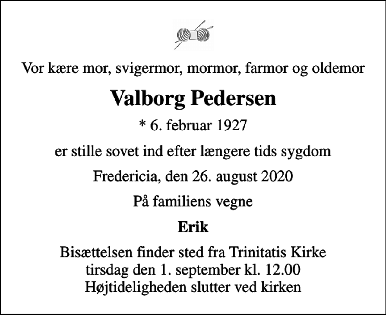 <p>Vor kære mor, svigermor, mormor, farmor og oldemor<br />Valborg Pedersen<br />* 6. februar 1927<br />er stille sovet ind efter længere tids sygdom<br />Fredericia, den 26. august 2020<br />På familiens vegne<br />Erik<br />Bisættelsen finder sted fra Trinitatis Kirke tirsdag den 1. september kl. 12.00 Højtideligheden slutter ved kirken</p>