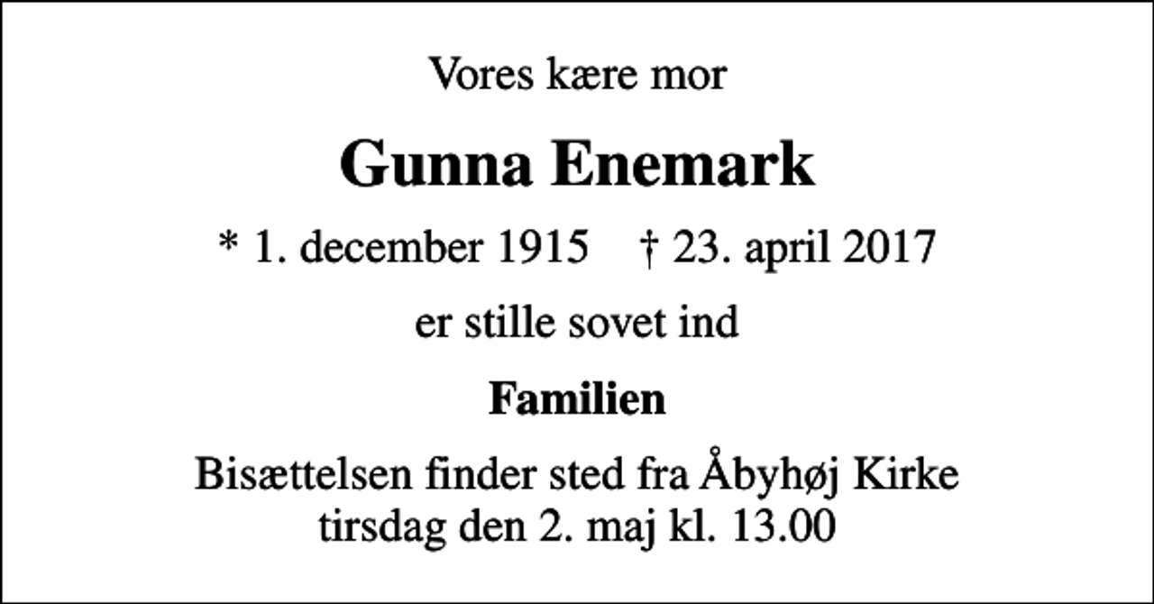 <p>Vores kære mor<br />Gunna Enemark<br />* 1. december 1915 ✝ 23. april 2017<br />er stille sovet ind<br />Familien<br />Bisættelsen finder sted fra Åbyhøj Kirke tirsdag den 2. maj kl. 13.00</p>