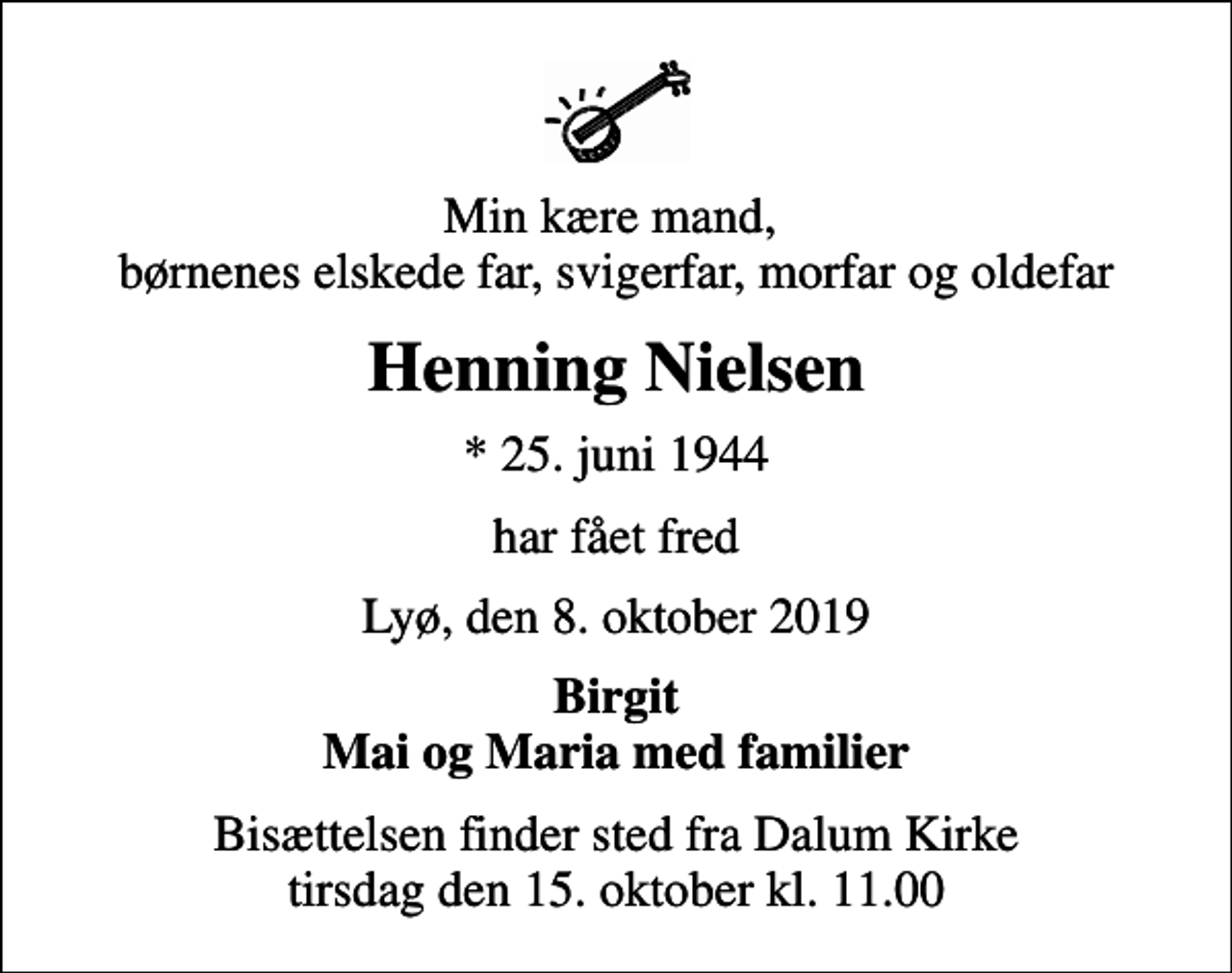 <p>Min kære mand, børnenes elskede far, svigerfar, morfar og oldefar<br />Henning Nielsen<br />* 25. juni 1944<br />har fået fred<br />Lyø, den 8. oktober 2019<br />Birgit Mai og Maria med familier<br />Bisættelsen finder sted fra Dalum Kirke tirsdag den 15. oktober kl. 11.00</p>