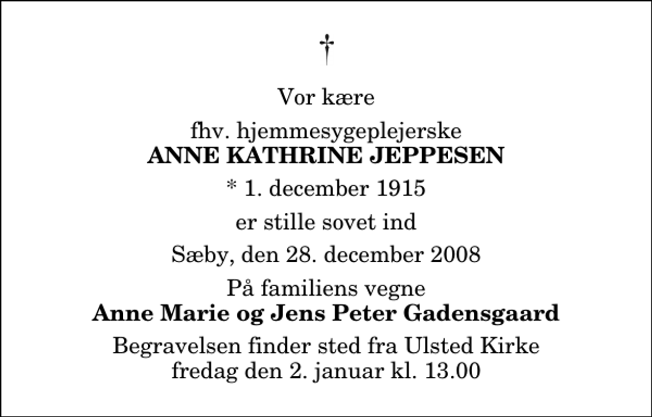 <p>Vor kære<br />fhv. hjemmesygeplejerske<br />Anne Kathrine Jeppesen<br />* 1. december 1915<br />er stille sovet ind<br />Sæby, den 28. december 2008<br />På familiens vegne<br />Anne Marie og Jens Peter Gadensgaard<br />Begravelsen finder sted fra Ulsted Kirke fredag den 2. januar kl. 13.00</p>