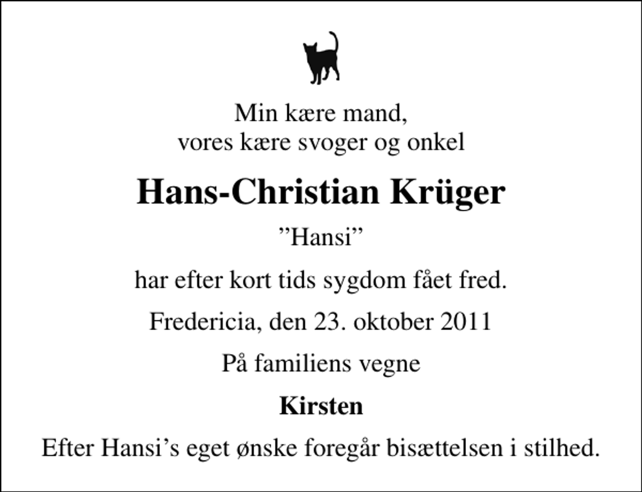 <p>Min kære mand, vores kære svoger og onkel<br />Hans-Christian Krüger<br />Hansi<br />har efter kort tids sygdom fået fred.<br />Fredericia, den 23. oktober 2011<br />På familiens vegne<br />Kirsten<br />Efter Hansis eget ønske foregår bisættelsen i stilhed.</p>
