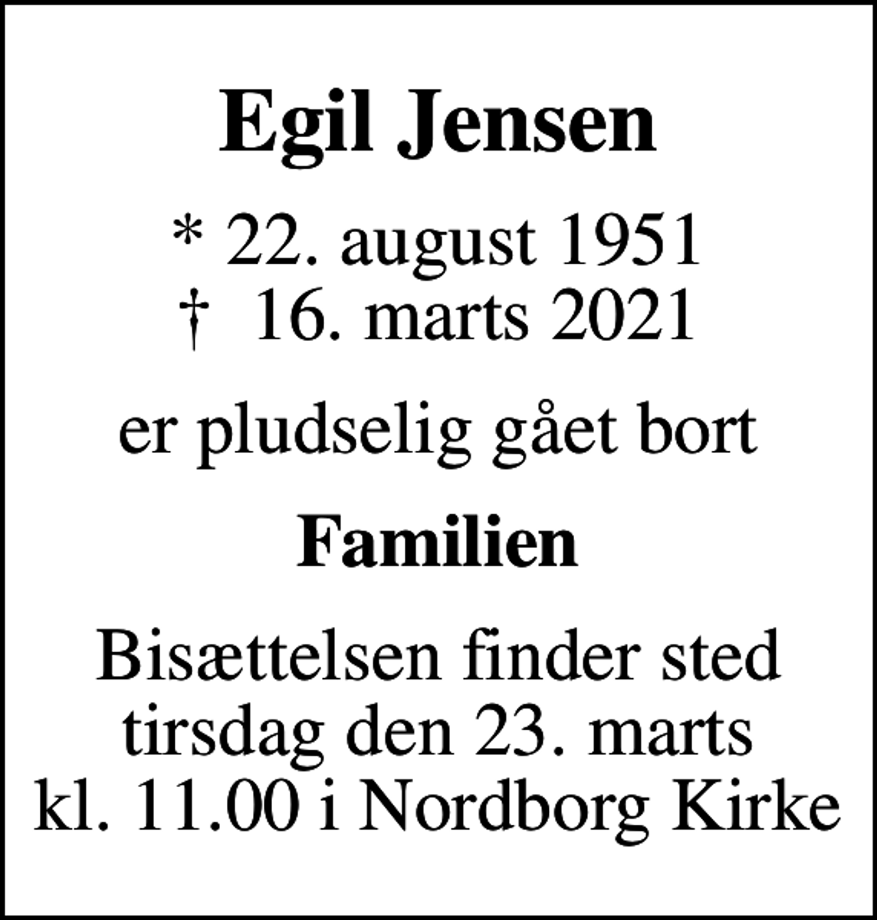 <p>Egil Jensen<br />* 22. august 1951<br />✝ 16. marts 2021<br />er pludselig gået bort<br />Familien<br />Bisættelsen finder sted tirsdag den 23. marts kl. 11.00 i Nordborg Kirke</p>