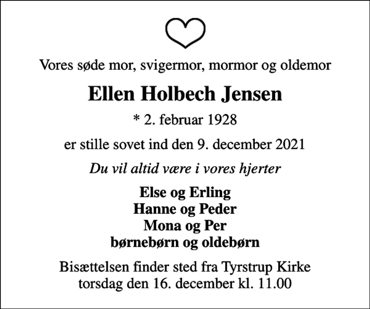 <p>Vores søde mor, svigermor, mormor og oldemor<br />Ellen Holbech Jensen<br />* 2. februar 1928<br />er stille sovet ind den 9. december 2021<br />Du vil altid være i vores hjerter<br />Else og Erling Hanne og Peder Mona og Per børnebørn og oldebørn<br />Bisættelsen finder sted fra Tyrstrup Kirke torsdag den 16. december kl. 11.00</p>