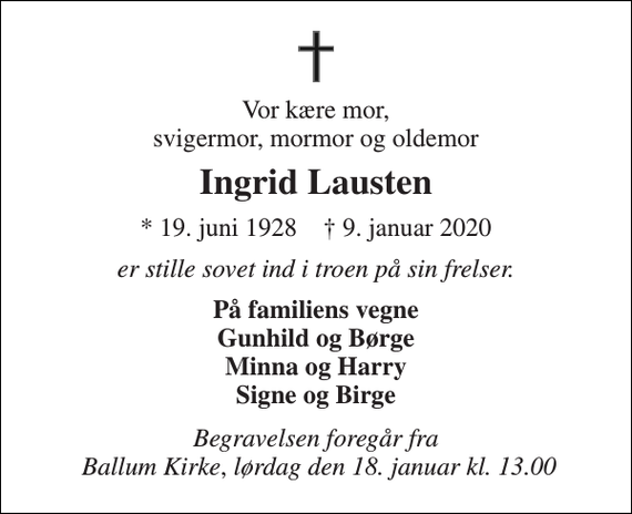 <p>Vor kære mor, svigermor, mormor og oldemor<br />Ingrid Lausten<br />* 19. juni 1928 † 9. januar 2020<br />er stille sovet ind i troen på sin frelser.<br />På familiens vegne Gunhild og Børge Minna og Harry Signe og Birge<br />Begravelsen foregår fra Ballum Kirke, lørdag den 18. januar kl. 13.00</p>