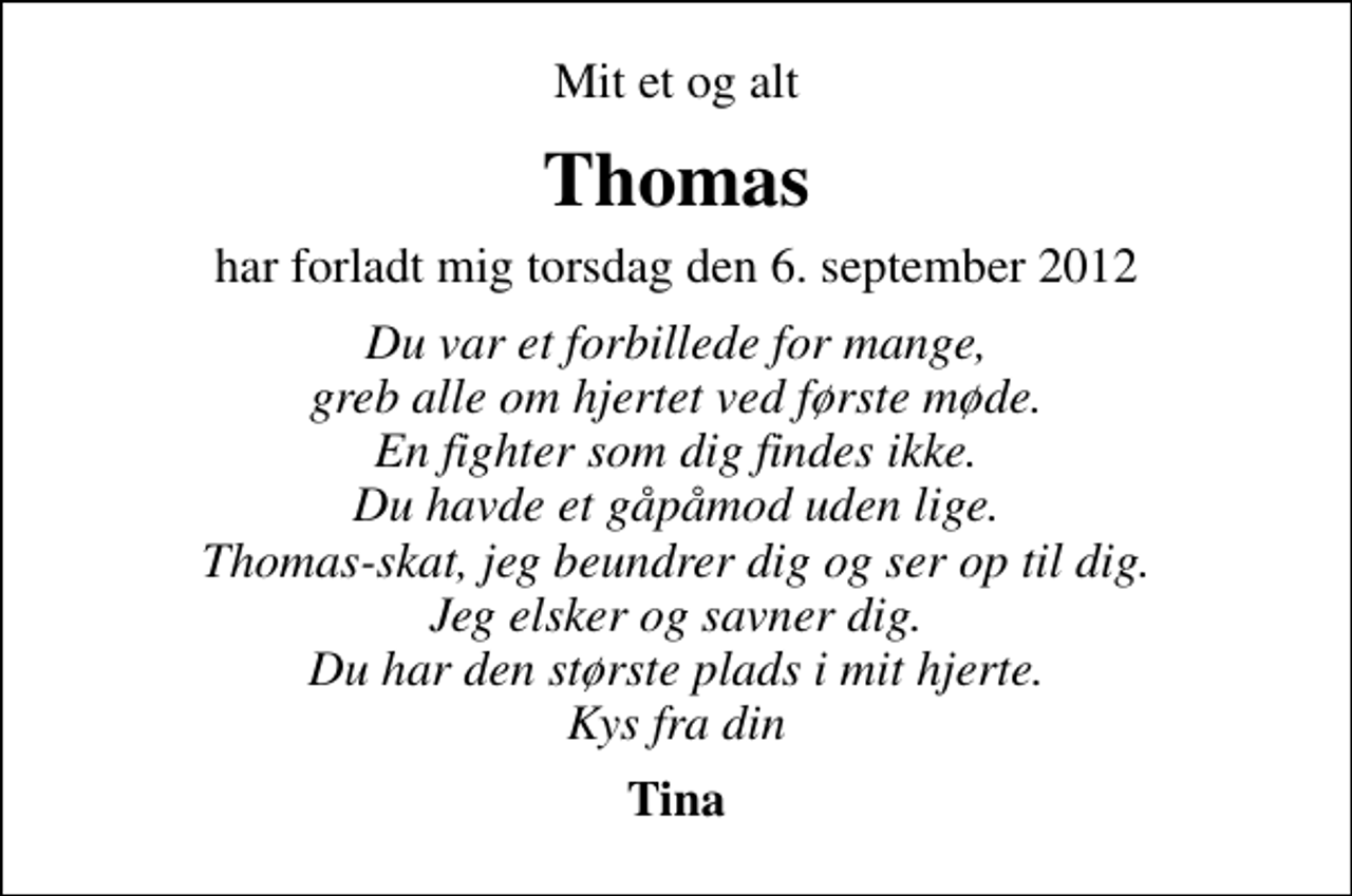 <p>Mit et og alt<br />Thomas<br />har forladt mig torsdag den 6. september 2012<br />Du var et forbillede for mange, greb alle om hjertet ved første møde. En fighter som dig findes ikke. Du havde et gåpåmod uden lige. Thomas-skat, jeg beundrer dig og ser op til dig. Jeg elsker og savner dig. Du har den største plads i mit hjerte. Kys fra din<br />Tina</p>