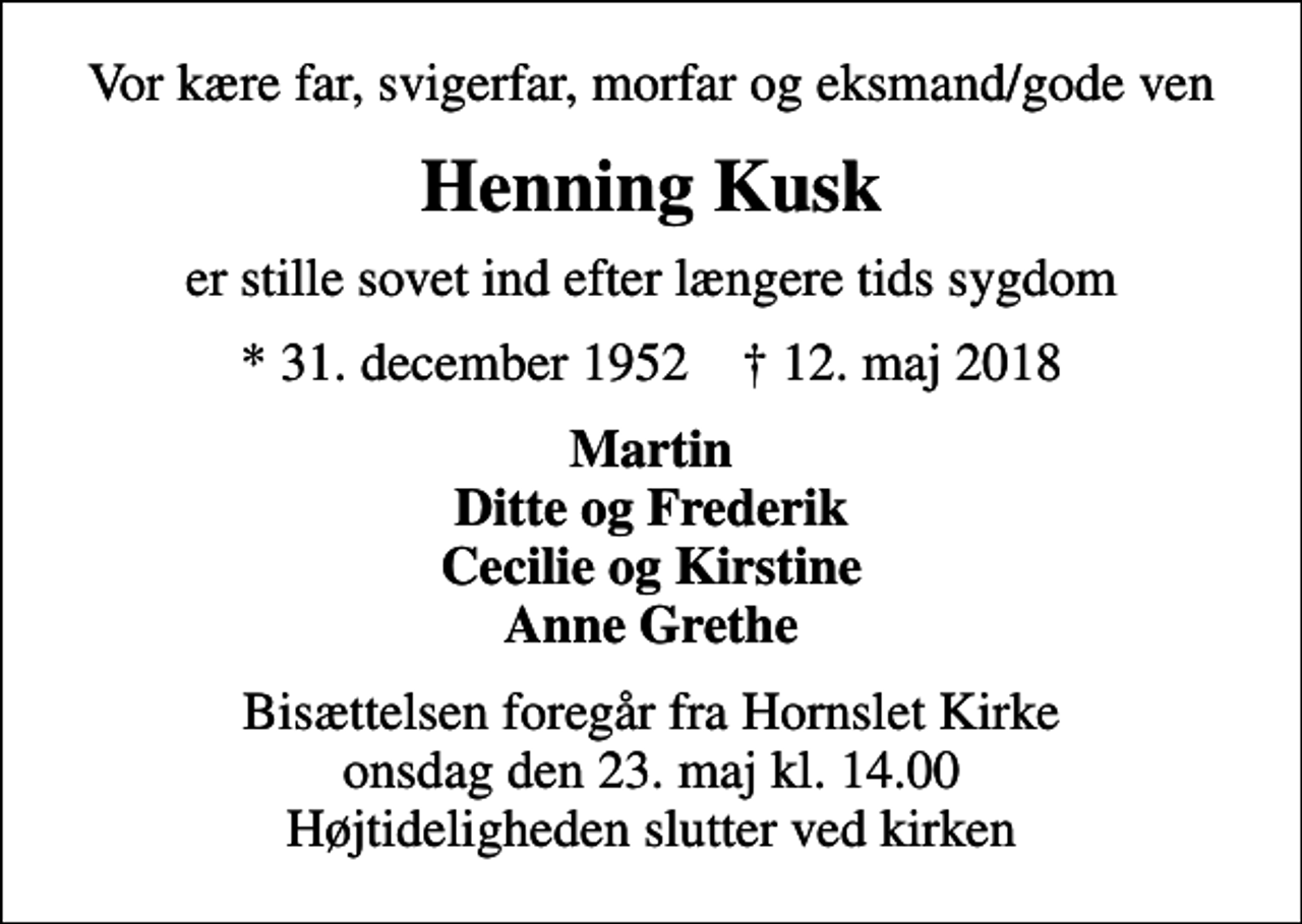 <p>Vor kære far, svigerfar, morfar og eksmand/gode ven<br />Henning Kusk<br />er stille sovet ind efter længere tids sygdom<br />* 31. december 1952 ✝ 12. maj 2018<br />Martin Ditte og Frederik Cecilie og Kirstine Anne Grethe<br />Bisættelsen foregår fra Hornslet Kirke onsdag den 23. maj kl. 14.00 Højtideligheden slutter ved kirken</p>
